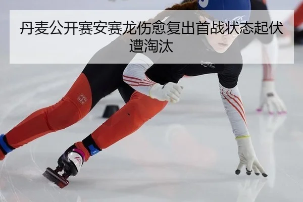 丹麦公开赛安赛龙伤愈复出首战状态起伏遭淘汰